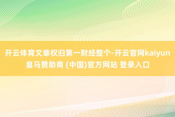 开云体育文章权归第一财经整个-开云官网kaiyun皇马赞助商 (中国)官方网站 登录入口