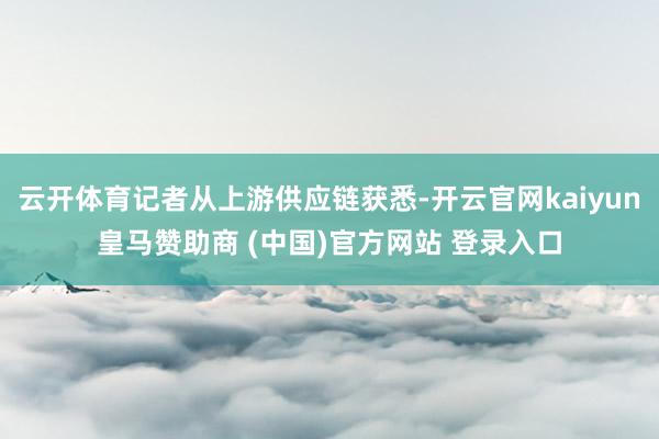 云开体育记者从上游供应链获悉-开云官网kaiyun皇马赞助商 (中国)官方网站 登录入口