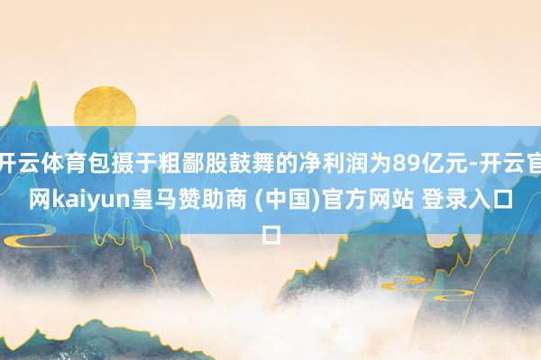 开云体育包摄于粗鄙股鼓舞的净利润为89亿元-开云官网kaiyun皇马赞助商 (中国)官方网站 登录入口