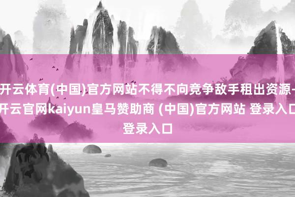 开云体育(中国)官方网站不得不向竞争敌手租出资源-开云官网kaiyun皇马赞助商 (中国)官方网站 登录入口