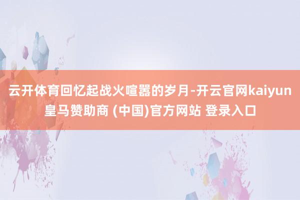 云开体育回忆起战火喧嚣的岁月-开云官网kaiyun皇马赞助商 (中国)官方网站 登录入口