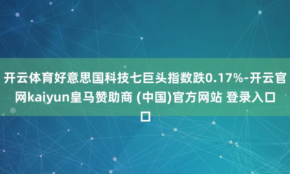 开云体育好意思国科技七巨头指数跌0.17%-开云官网kaiyun皇马赞助商 (中国)官方网站 登录入口