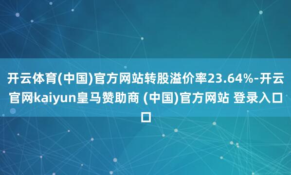 开云体育(中国)官方网站转股溢价率23.64%-开云官网kaiyun皇马赞助商 (中国)官方网站 登录入口