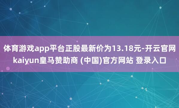 体育游戏app平台正股最新价为13.18元-开云官网kaiyun皇马赞助商 (中国)官方网站 登录入口