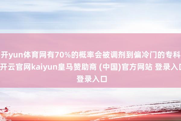 开yun体育网有70%的概率会被调剂到偏冷门的专科-开云官网kaiyun皇马赞助商 (中国)官方网站 登录入口