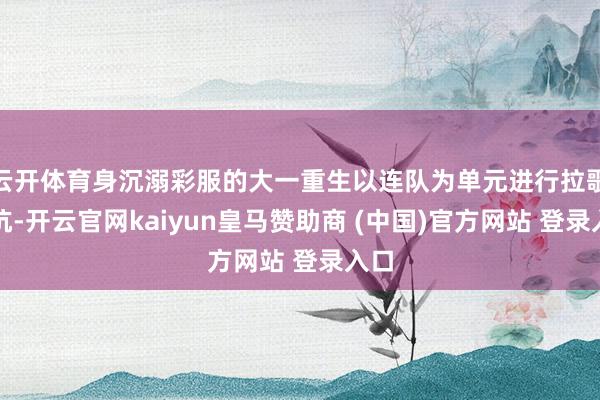 云开体育身沉溺彩服的大一重生以连队为单元进行拉歌抵抗-开云官网kaiyun皇马赞助商 (中国)官方网站 登录入口