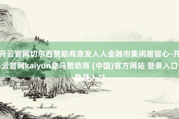 开云官网切尔西赞助商激发人人金融市集闲居留心-开云官网kaiyun皇马赞助商 (中国)官方网站 登录入口