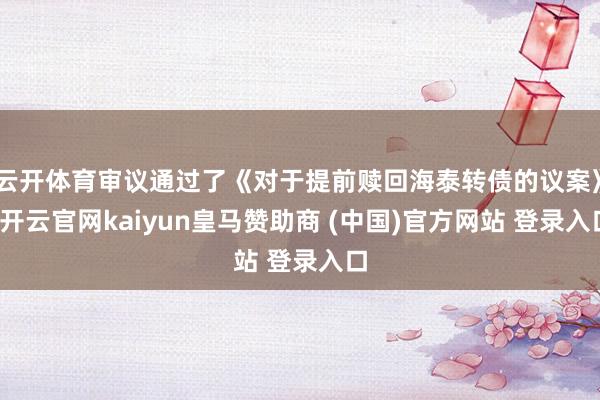 云开体育审议通过了《对于提前赎回海泰转债的议案》-开云官网kaiyun皇马赞助商 (中国)官方网站 登录入口