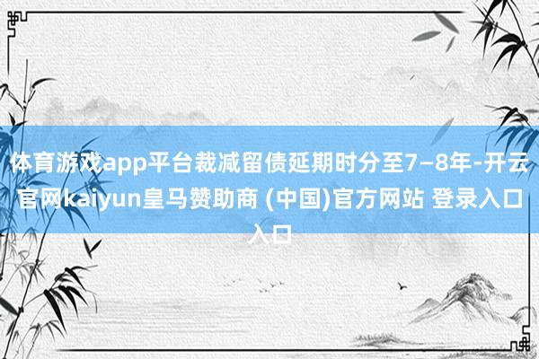 体育游戏app平台裁减留债延期时分至7—8年-开云官网kaiyun皇马赞助商 (中国)官方网站 登录入口