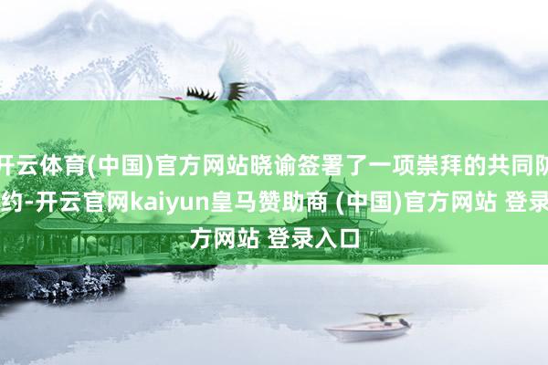 开云体育(中国)官方网站晓谕签署了一项崇拜的共同防御契约-开云官网kaiyun皇马赞助商 (中国)官方网站 登录入口