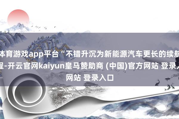 体育游戏app平台“不错升沉为新能源汽车更长的续航里程-开云官网kaiyun皇马赞助商 (中国)官方网站 登录入口