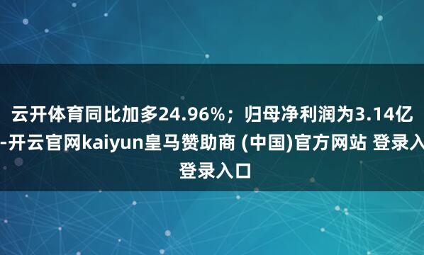 云开体育同比加多24.96%；归母净利润为3.14亿元-开云官网kaiyun皇马赞助商 (中国)官方网站 登录入口