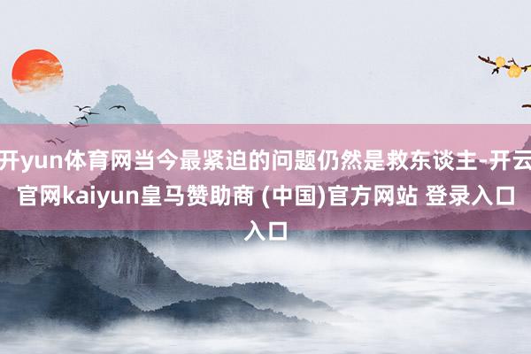 开yun体育网当今最紧迫的问题仍然是救东谈主-开云官网kaiyun皇马赞助商 (中国)官方网站 登录入口