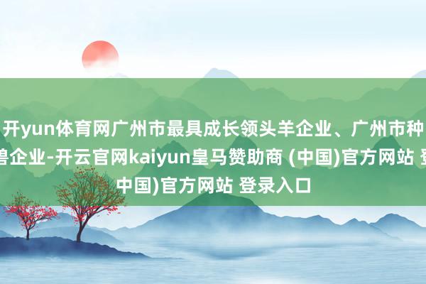 开yun体育网广州市最具成长领头羊企业、广州市种子独角兽企业-开云官网kaiyun皇马赞助商 (中国)官方网站 登录入口