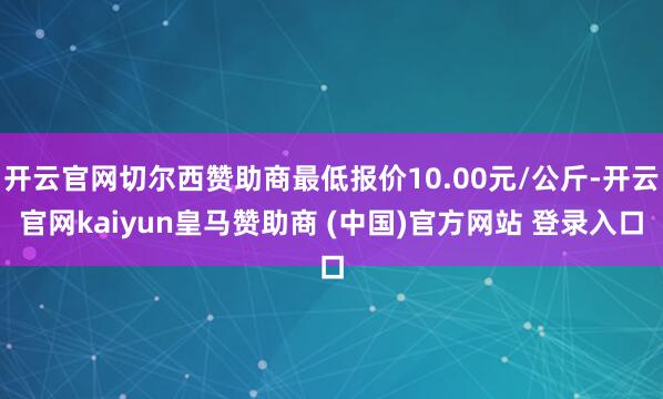 开云官网切尔西赞助商最低报价10.00元/公斤-开云官网kaiyun皇马赞助商 (中国)官方网站 登录入口