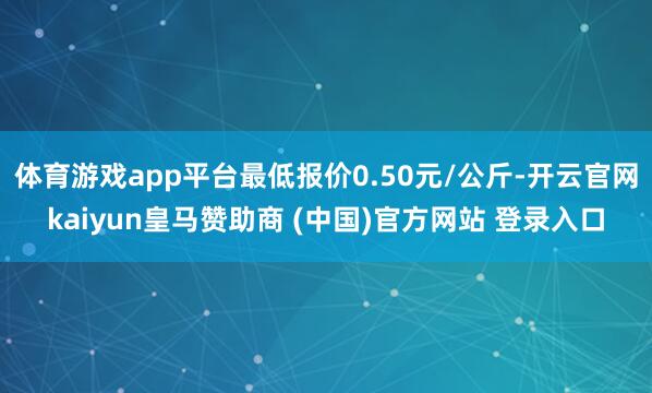 体育游戏app平台最低报价0.50元/公斤-开云官网kaiyun皇马赞助商 (中国)官方网站 登录入口