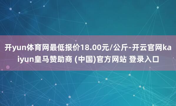 开yun体育网最低报价18.00元/公斤-开云官网kaiyun皇马赞助商 (中国)官方网站 登录入口