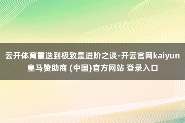 云开体育重迭到极致是进阶之谈-开云官网kaiyun皇马赞助商 (中国)官方网站 登录入口