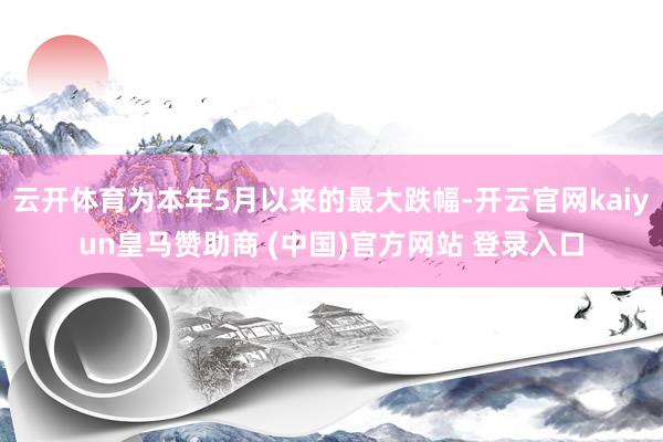 云开体育为本年5月以来的最大跌幅-开云官网kaiyun皇马赞助商 (中国)官方网站 登录入口