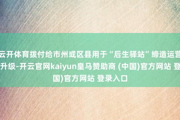 云开体育拨付给市州或区县用于“后生驿站”缔造运营和服务升级-开云官网kaiyun皇马赞助商 (中国)官方网站 登录入口