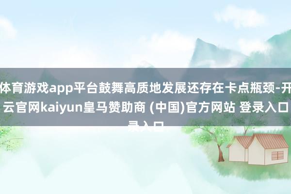 体育游戏app平台鼓舞高质地发展还存在卡点瓶颈-开云官网kaiyun皇马赞助商 (中国)官方网站 登录入口