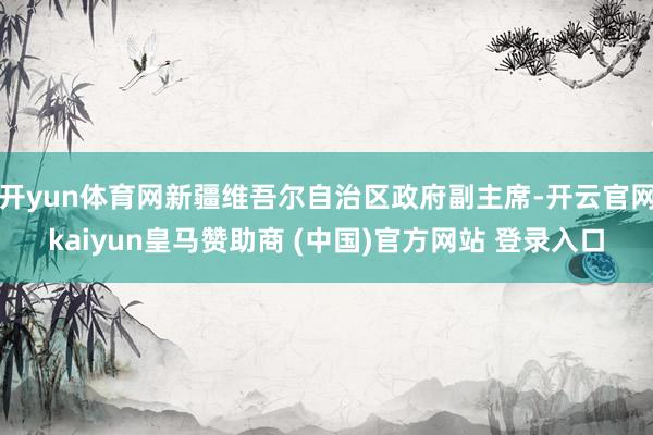 开yun体育网新疆维吾尔自治区政府副主席-开云官网kaiyun皇马赞助商 (中国)官方网站 登录入口