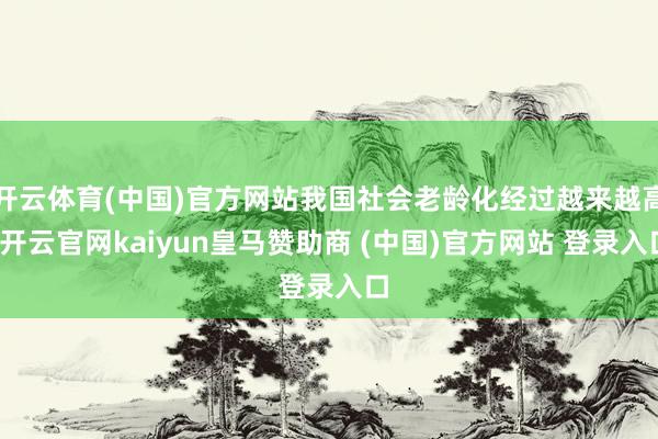 开云体育(中国)官方网站我国社会老龄化经过越来越高-开云官网kaiyun皇马赞助商 (中国)官方网站 登录入口
