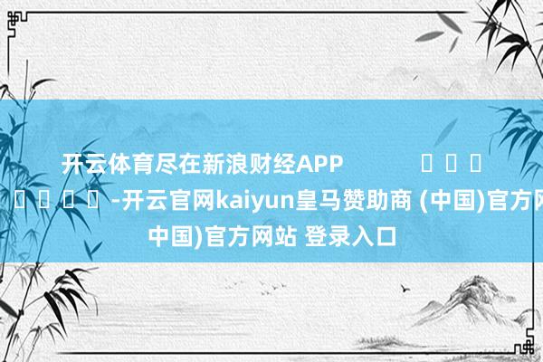 开云体育尽在新浪财经APP            													-开云官网kaiyun皇马赞助商 (中国)官方网站 登录入口