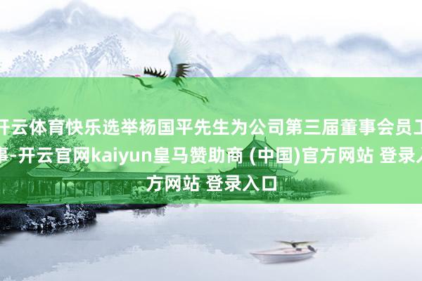 开云体育快乐选举杨国平先生为公司第三届董事会员工董事-开云官网kaiyun皇马赞助商 (中国)官方网站 登录入口