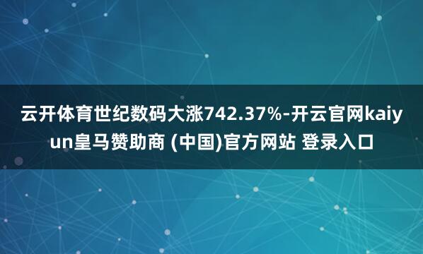 云开体育世纪数码大涨742.37%-开云官网kaiyun皇马赞助商 (中国)官方网站 登录入口
