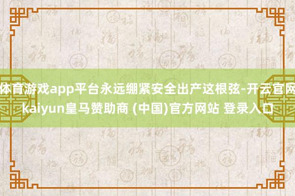 体育游戏app平台永远绷紧安全出产这根弦-开云官网kaiyun皇马赞助商 (中国)官方网站 登录入口