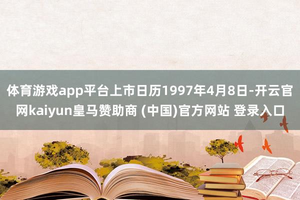 体育游戏app平台上市日历1997年4月8日-开云官网kaiyun皇马赞助商 (中国)官方网站 登录入口