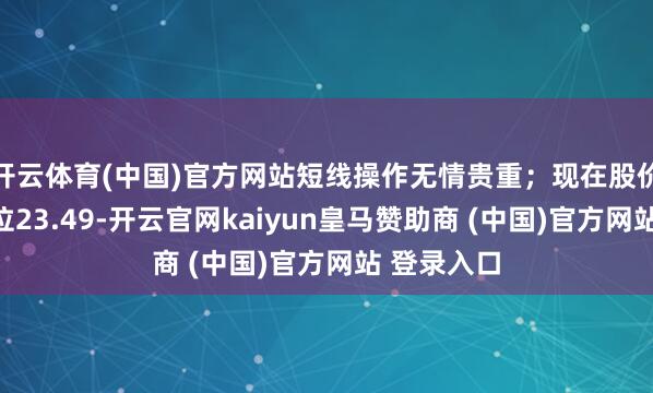 开云体育(中国)官方网站短线操作无情贵重；现在股价围聚压力位23.49-开云官网kaiyun皇马赞助商 (中国)官方网站 登录入口