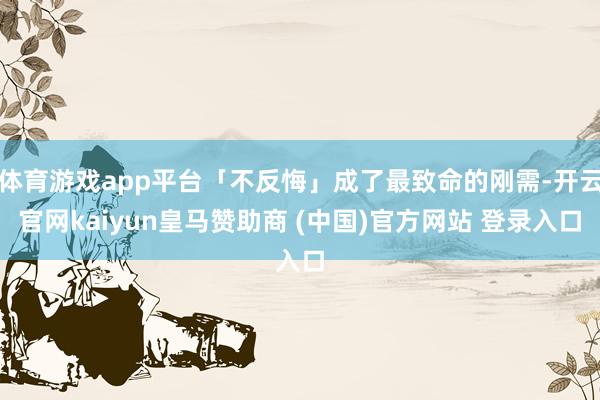 体育游戏app平台「不反悔」成了最致命的刚需-开云官网kaiyun皇马赞助商 (中国)官方网站 登录入口