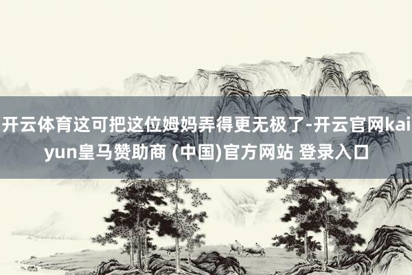 开云体育这可把这位姆妈弄得更无极了-开云官网kaiyun皇马赞助商 (中国)官方网站 登录入口