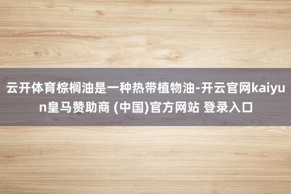 云开体育棕榈油是一种热带植物油-开云官网kaiyun皇马赞助商 (中国)官方网站 登录入口