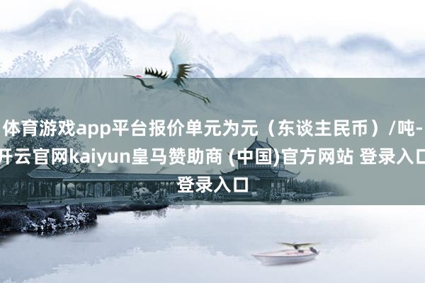体育游戏app平台报价单元为元（东谈主民币）/吨-开云官网kaiyun皇马赞助商 (中国)官方网站 登录入口