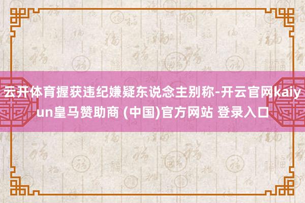 云开体育握获违纪嫌疑东说念主别称-开云官网kaiyun皇马赞助商 (中国)官方网站 登录入口