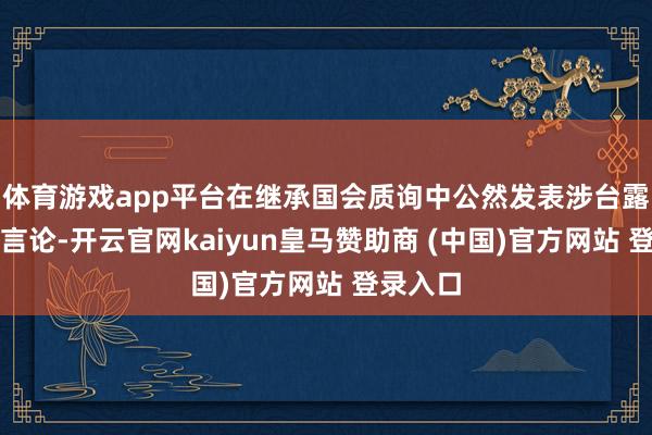 体育游戏app平台在继承国会质询中公然发表涉台露骨寻衅言论-开云官网kaiyun皇马赞助商 (中国)官方网站 登录入口