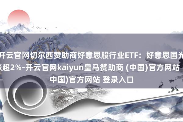 开云官网切尔西赞助商好意思股行业ETF：好意思国光伏板块涨超2%-开云官网kaiyun皇马赞助商 (中国)官方网站 登录入口