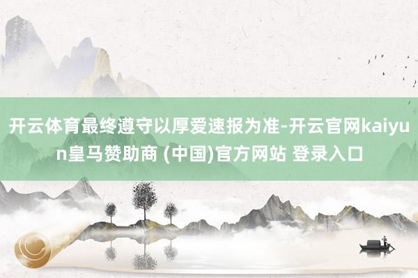 开云体育最终遵守以厚爱速报为准-开云官网kaiyun皇马赞助商 (中国)官方网站 登录入口
