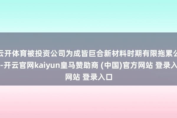 云开体育被投资公司为成皆巨合新材料时期有限拖累公司-开云官网kaiyun皇马赞助商 (中国)官方网站 登录入口