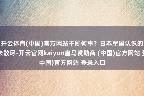 开云体育(中国)官方网站干卿何事？日本军国认识的鬼魂尚未散尽-开云官网kaiyun皇马赞助商 (中国)官方网站 登录入口