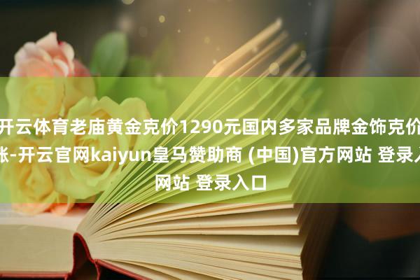 开云体育老庙黄金克价1290元国内多家品牌金饰克价再涨-开云官网kaiyun皇马赞助商 (中国)官方网站 登录入口