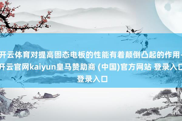 开云体育对提高固态电板的性能有着颠倒凸起的作用-开云官网kaiyun皇马赞助商 (中国)官方网站 登录入口
