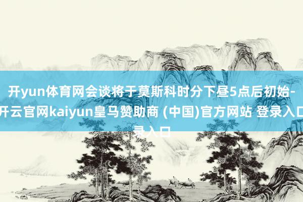 开yun体育网　　会谈将于莫斯科时分下昼5点后初始-开云官网kaiyun皇马赞助商 (中国)官方网站 登录入口