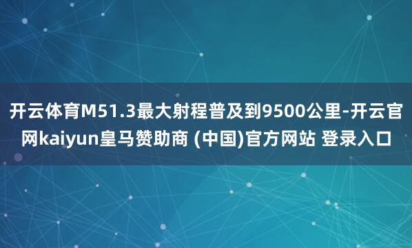 开云体育M51.3最大射程普及到9500公里-开云官网kaiyun皇马赞助商 (中国)官方网站 登录入口
