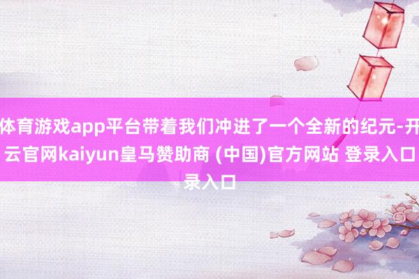 体育游戏app平台带着我们冲进了一个全新的纪元-开云官网kaiyun皇马赞助商 (中国)官方网站 登录入口