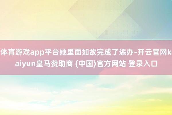 体育游戏app平台她里面如故完成了惩办-开云官网kaiyun皇马赞助商 (中国)官方网站 登录入口
