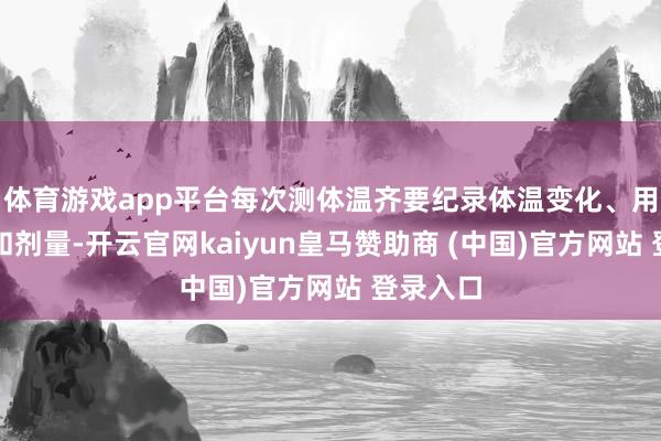 体育游戏app平台每次测体温齐要纪录体温变化、用药时刻和剂量-开云官网kaiyun皇马赞助商 (中国)官方网站 登录入口
